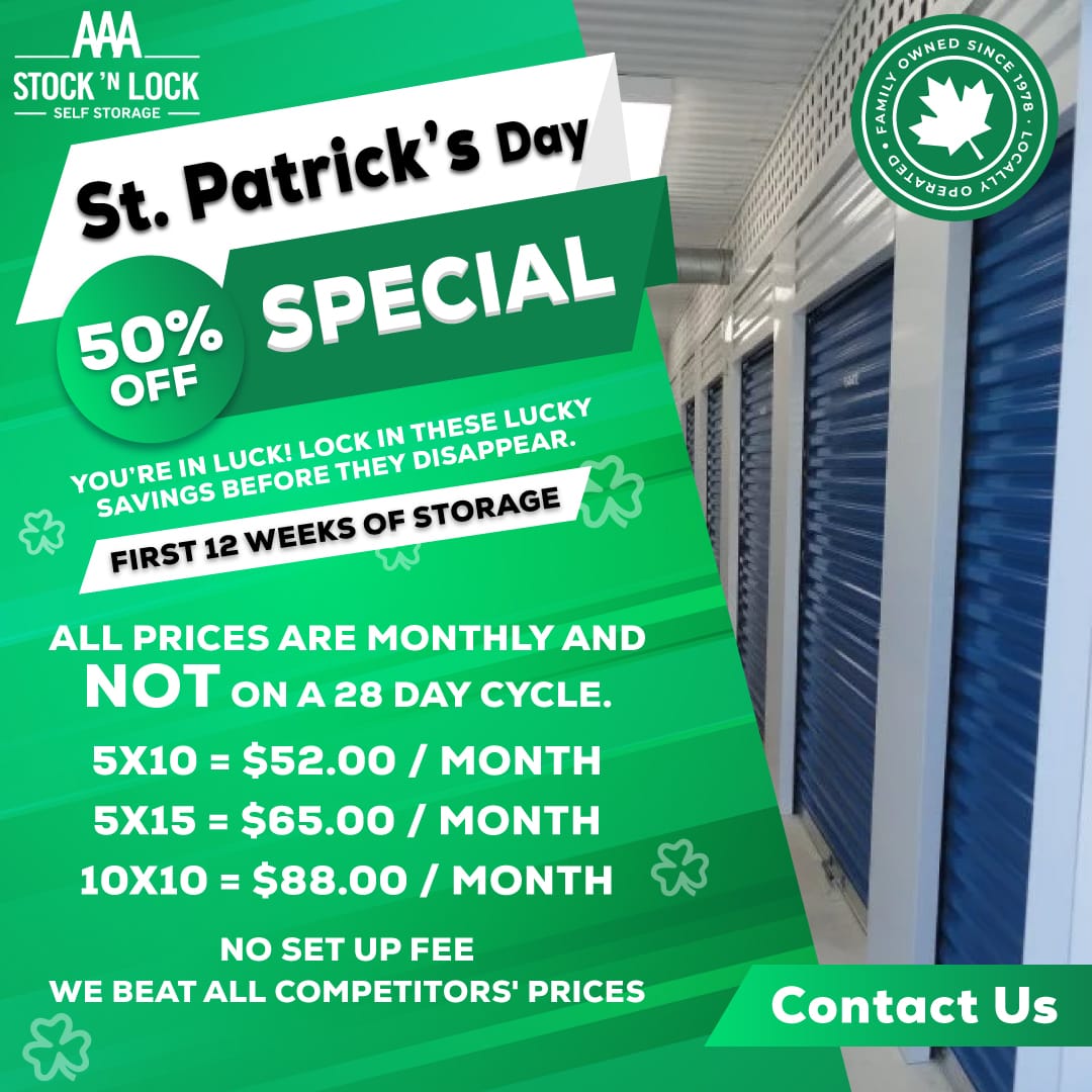 Flash Sale may 2025 AAA STOCK 'N LOCK<br />
SELF STORAGE<br />
St. Patrick's Day<br />
50% OFF<br />
SPECIAL<br />
YOU'RE IN LUCK! LOCK IN THESE LUCKY SAVINGS BEFORE THEY DISAPPEAR.<br />
FIRST 12 WEEKS OF STORAGE<br />
ALL PRICES ARE MONTHLY AND NOT ON A 28 DAY CYCLE.<br />
5X10 = $52.00 / MONTH<br />
5X15 = $65.00 / MONTH<br />
10X10 = $88.00 / MONTH<br />
NO SET UP FEE<br />
WE BEAT ALL COMPETITORS' PRICES<br />
Contact Us