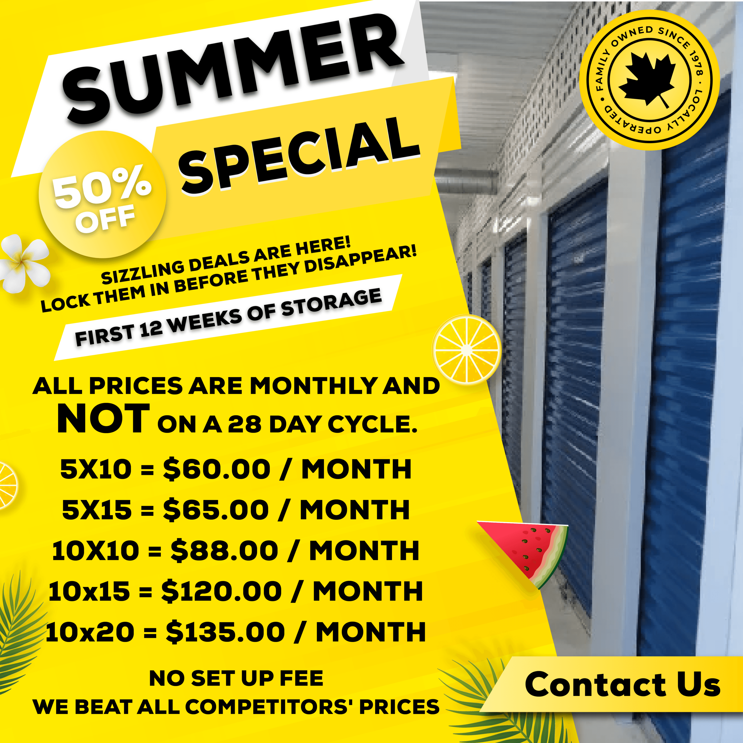 Sring Special<br />
50% Off<br />
Blooming Deals Are Here! Lock Them In Before They Disappear!<br />
First 12 Weeks Of Storage<br />
All Prices Are Monthly And Not On A 28 Day Cycle.<br />
5x10 = $60.00 / Month<br />
5x15 = $65.00 / Month<br />
10x10 = $88.00 / Month<br />
10x15 = $110.00 / Month<br />
No Set Up Fee<br />
We Beat All Competitors' Prices